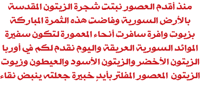 منذ أقدم العصور نبتت شجرة الزيتون المقدسة بالأرض السورية وفاضت هذه الثمرة المباركة بزيوت وافرة سافرت أنحاء المعمورة لتكون سفيرة الموائد السورية العريقة واليوم نقدم لكم في أوربا الزيتون الأخضر والزيتون الأسود والعيطون وزيوت الزيتون المعصور المفلتر بأيدٍ خبيرة جعلته ينبض نقاء 