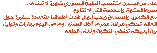 على مر السنين اكتسب المطبخ السوري شهرة لا تضاهى سرهاالنكهة والطعمة التي لا تقاوم مع الكمون والسماق وحب الهال غدت أطباقنا المتعددة سفيرة حول العالم تحكي عراقة عمرها آلاف السنين وهاهي اليوم بهارات وتوابل بين أيديكم تضفي النكهة وتغني الطعم 